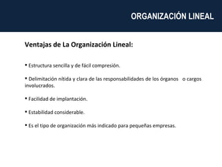 Ventajas de La Organización Lineal: Estructura sencilla y de fácil compresión. Delimitación nítida y clara de las responsabilidades de los órganos  o cargos involucrados. Facilidad de implantación. Estabilidad considerable. Es el tipo de organización más indicado para pequeñas empresas. ORGANIZACIÓN LINEAL  