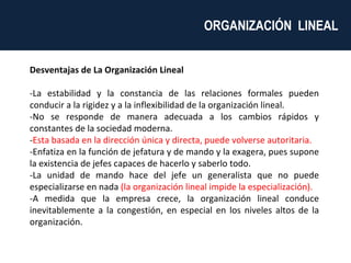 Desventajas de La Organización Lineal -La estabilidad y la constancia de las relaciones formales pueden conducir a la rigidez y a la inflexibilidad de la organización lineal. -No se responde de manera adecuada a los cambios rápidos y constantes de la sociedad moderna. - Esta basada en la dirección única y directa, puede volverse autoritaria. -Enfatiza en la función de jefatura y de mando y la exagera, pues supone la existencia de jefes capaces de hacerlo y saberlo todo. -La unidad de mando hace del jefe un generalista que no puede especializarse en nada  (la organización lineal impide la especialización). -A medida que la empresa crece, la organización lineal conduce inevitablemente a la congestión, en especial en los niveles altos de la organización. ORGANIZACIÓN  LINEAL  