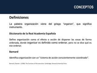 Definiciones La palabra organización viene del griego “organon”, que significa instrumento .  Diccionario de la Real Academia Española  Define organización como el efecto o acción de disponer las cosas de forma ordenada, donde  organizar es definido como ordenar , pero no se dice qué es ese ordenar.   Barnard  Identifica organización con un "sistema de acción conscientemente coordinado“. Barnard, Chester I. (1938): The functions of the executive. Cambridge, Harvard University Press. CONCEPTOS  