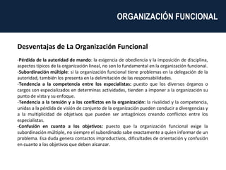 Desventajas de La Organización Funcional - Pérdida de la autoridad de mando : la exigencia de obediencia y la imposición de disciplina, aspectos típicos de la organización lineal, no son lo fundamental en la organización funcional. - Subordinación múltiple : si la organización funcional tiene problemas en la delegación de la autoridad, también los presenta en la delimitación de las responsabilidades. - Tendencia a la competencia entre los especialistas:  puesto que los diversos órganos o cargos son especializados en determinas actividades, tienden a imponer a la organización su punto de vista y su enfoque. - Tendencia a la tensión y a los conflictos en la organización:  la rivalidad y la competencia, unidas a la pérdida de visión de conjunto de la organización pueden conducir a divergencias y a la multiplicidad de objetivos que pueden ser antagónicos creando conflictos entre los especialistas. - Confusión en cuanto a los objetivos:  puesto que la organización funcional exige la subordinación múltiple, no siempre el subordinado sabe exactamente a quien informar de un problema. Esa duda genera contactos improductivos, dificultades de orientación y confusión en cuanto a los objetivos que deben alcanzar. ORGANIZACIÓN FUNCIONAL  