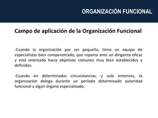 Campo de aplicación de la Organización Funcional -Cuando la organización por ser pequeña, tiene un equipo de especialistas bien compenetrado, que reporta ante un dirigente eficaz y está orientado hacia objetivos comunes muy bien establecidos y definidos. -Cuando en determinadas circunstancias, y solo entonces, la organización delega durante un período determinado autoridad funcional a algún órgano especializado. ORGANIZACIÓN FUNCIONAL  