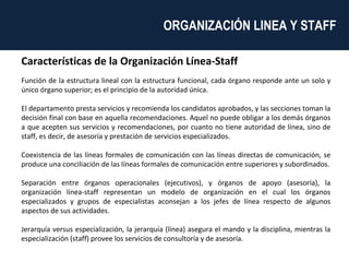Características de la Organización Línea-Staff Función de la estructura lineal con la estructura funcional, cada órgano responde ante un solo y único órgano superior; es el principio de la autoridad única. El departamento presta servicios y recomienda los candidatos aprobados, y las secciones toman la decisión final con base en aquella recomendaciones. Aquel no puede obligar a los demás órganos a que acepten sus servicios y recomendaciones, por cuanto no tiene autoridad de línea, sino de staff, es decir, de asesoría y prestación de servicios especializados. Coexistencia de las líneas formales de comunicación con las líneas directas de comunicación, se produce una conciliación de las líneas formales de comunicación entre superiores y subordinados. Separación entre órganos operacionales (ejecutivos), y órganos de apoyo (asesoría), la organización línea-staff representan un modelo de organización en el cual los órganos especializados y grupos de especialistas aconsejan a los jefes de línea respecto de algunos aspectos de sus actividades. Jerarquía versus especialización, la jerarquía (línea) asegura el mando y la disciplina, mientras la especialización (staff) provee los servicios de consultoría y de asesoría. ORGANIZACIÓN LINEA Y STAFF  