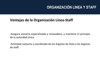 Ventajas de la Organización Línea-Staff -Asegura asesoría especializada e innovadora, y mantiene el principio de la autoridad única. -Actividad conjunta y coordinada de los órganos de línea y los órganos de staff. ORGANIZACIÓN LINEA Y STAFF  