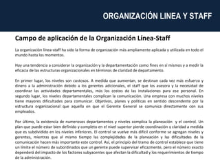 Campo de aplicación de la Organización Línea-Staff La organización línea-staff ha sido la forma de organización más ampliamente aplicada y utilizada en todo el mundo hasta los momentos. Hay una tendencia a considerar la organización y la departamentación como fines en sí mismos y a medir la eficacia de las estructuras organizacionales en términos de claridad de departamento.  En primer lugar, los niveles son costosos. A medida que aumentan, se destinan cada vez más esfuerzo y dinero a la administración debido a los gerentes adicionales, el staff que los asesora y la necesidad de coordinar las actividades departamentales, más los costos de las instalaciones para ese personal. En segundo lugar, los niveles departamentales complican la comunicación. Una empresa con muchos niveles tiene mayores dificultades para comunicar. Objetivos, planes y políticas en sentido descendente por la estructura organizacional que aquella en que el Gerente General se comunica directamente con sus empleados. Por último, la existencia de numerosos departamentos y niveles complica la planeación  y el control. Un plan que puede estar bien definido y completo en el nivel superior pierde coordinación y claridad a medida que es subdividido en los niveles inferiores. El control se vuelve más difícil conforme se agregan niveles y gerentes, mientras que al mismo tiempo las complejidades de la planeación y las dificultades de la comunicación hacen más importante este control. Así, el principio del tramo de control establece que tiene un límite el número de subordinados que un gerente puede supervisar eficazmente, pero el número exacto dependerá del impacto de los factores subyacentes que afectan la dificultad y los requerimientos de tiempo de la administración. ORGANIZACIÓN LINEA Y STAFF  