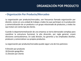 -  Organización Por Producto/Mercadeo La organización por producto/mercadeo, con frecuencia llamada organización por división, reúne en una unidad de trabajo a todos los que participan en la producción y comercialización de un producto o un grupo relacionado de productos, a todos los que tratan con cierto tipo de cliente. Cuando la departamentalización de una empresa se torna demasiado compleja para coordinar la estructura funcional, la alta dirección, por regla general, creará divisiones semiautónomas. En cada división, los gerentes y los empleados diseñan, producen y comercializan sus propios productos. La organización por producto/mercadeo puede seguir uno de tres patrones: División por producto División geográfica División por cliente ORGANIZACIÓN POR PRODUCTO  