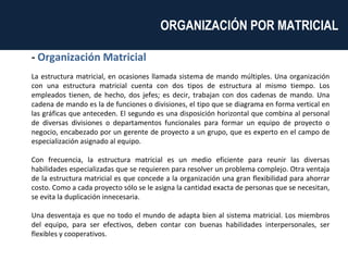 -  Organización Matricial La estructura matricial, en ocasiones llamada sistema de mando múltiples. Una organización con una estructura matricial cuenta con dos tipos de estructura al mismo tiempo. Los empleados tienen, de hecho, dos jefes; es decir, trabajan con dos cadenas de mando. Una cadena de mando es la de funciones o divisiones, el tipo que se diagrama en forma vertical en las gráficas que anteceden. El segundo es una disposición horizontal que combina al personal de diversas divisiones o departamentos funcionales para formar un equipo de proyecto o negocio, encabezado por un gerente de proyecto a un grupo, que es experto en el campo de especialización asignado al equipo. Con frecuencia, la estructura matricial es un medio eficiente para reunir las diversas habilidades especializadas que se requieren para resolver un problema complejo. Otra ventaja de la estructura matricial es que concede a la organización una gran flexibilidad para ahorrar costo. Como a cada proyecto sólo se le asigna la cantidad exacta de personas que se necesitan, se evita la duplicación innecesaria. Una desventaja es que no todo el mundo de adapta bien al sistema matricial. Los miembros del equipo, para ser efectivos, deben contar con buenas habilidades interpersonales, ser flexibles y cooperativos. ORGANIZACIÓN POR MATRICIAL  