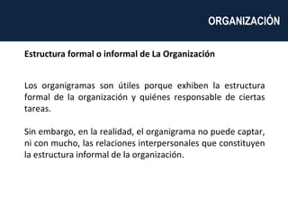 Estructura formal o informal de La Organización Los organigramas son útiles porque exhiben la estructura formal de la organización y quiénes responsable de ciertas tareas.  Sin embargo, en la realidad, el organigrama no puede captar, ni con mucho, las relaciones interpersonales que constituyen la estructura informal de la organización. ORGANIZACIÓN  