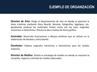 Director de Arte:  Dirige el Departamento de arte en donde se plasman la ideas creativas mediante Story Boards, Bocetos, fotografías, logotipos, etc. Igualmente produce los materiales finales como son lay outs, originales mecánicos o electrónicos. Plasma la idea creativa de forma gráfica.  Ilustrador :  Desarrolla ilustraciones o dibujos artísticos que se utilizan en la elaboración de bocetos y story boards. Diseñador :  Elabora originales mecánicos o electrónicos para los medios impresos.   Director de Medios :  Diseña la estrategia de medios en donde se insertará la campaña, negocia y contrata los medios adecuados. EJEMPLO DE ORGANIZACIÓN  