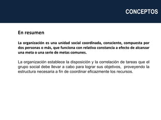 En resumen La organización es una unidad social coordinada, consciente, compuesta por dos personas o más, que funciona con relativa constancia a efecto de alcanzar una meta o una serie de metas comunes.  La organización establece la disposición y la correlación de tareas que el grupo social debe llevar a cabo para lograr sus objetivos,  proveyendo la estructura necesaria a fin de coordinar eficazmente los recursos. CONCEPTOS  