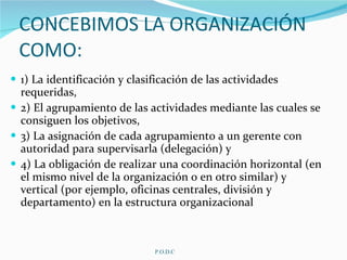 CONCEBIMOS LA ORGANIZACIÓN COMO: 1) La identificación y clasificación de las actividades requeridas,  2) El agrupamiento de las actividades mediante las cuales se consiguen los objetivos,  3) La asignación de cada agrupamiento a un gerente con autoridad para supervisarla (delegación) y   4) La obligación de realizar una coordinación horizontal (en el mismo nivel de la organización o en otro similar) y vertical (por ejemplo, oficinas centrales, división y departamento) en la estructura organizacional   P.O.D.C 