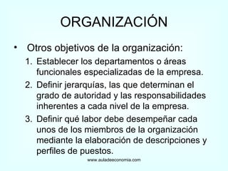 ORGANIZACIÓN Otros objetivos de la organización: Establecer los departamentos o áreas funcionales especializadas de la empresa. Definir jerarquías, las que determinan el grado de autoridad y las responsabilidades inherentes a cada nivel de la empresa. Definir qué labor debe desempeñar cada unos de los miembros de la organización mediante la elaboración de descripciones y perfiles de puestos. www.auladeeconomia.com 