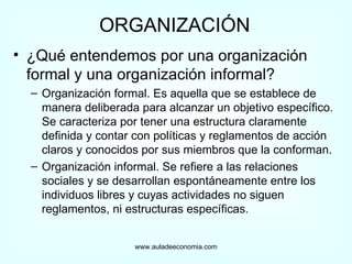 ORGANIZACIÓN ¿Qué entendemos por una organización formal y una organización informal? Organización formal. Es aquella que se establece de manera deliberada para alcanzar un objetivo específico. Se caracteriza por tener una estructura claramente definida y contar con políticas y reglamentos de acción claros y conocidos por sus miembros que la conforman. Organización informal. Se refiere a las relaciones sociales y se desarrollan espontáneamente entre los individuos libres y cuyas actividades no siguen reglamentos, ni estructuras específicas. www.auladeeconomia.com 