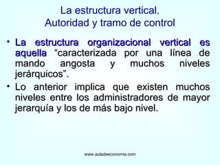 La estructura vertical. Autoridad y tramo de control La estructura organizacional vertical es aquella  “caracterizada por una línea de mando angosta y muchos niveles jerárquicos”. Lo anterior implica que existen muchos niveles entre los administradores de mayor jerarquía y los de más bajo nivel. www.auladeeconomia.com 