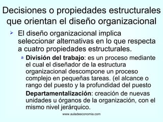 Decisiones o propiedades estructurales que orientan el diseño organizacional El diseño organizacional implica seleccionar alternativas en lo que respecta a cuatro propiedades estructurales. División del trabajo : es un proceso mediante el cual el diseñador de la estructura organizacional descompone un proceso complejo en pequeñas tareas. (el alcance o rango del puesto y la profundidad del puesto Departamentalización : creación de nuevas unidades u órganos de la organización, con el mismo nivel jerárquico. www.auladeeconomia.com 