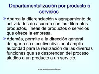 Abarca la diferenciación y agrupamiento de actividades de acuerdo con los diferentes productos, líneas de productos o servicios que ofrece la empresa. Además, permite a la dirección general delegar a su ejecutivo divisional amplia autoridad para la realización de las diversas funciones que se desprenden del proceso aludido a un producto a un servicio. Departamentalización por producto o servicios  www.auladeeconomia.com 