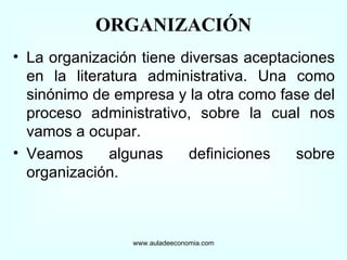 La organización tiene diversas aceptaciones en la literatura administrativa. Una como sinónimo de empresa y la otra como fase del proceso administrativo, sobre la cual nos vamos a ocupar. Veamos algunas definiciones sobre organización. www.auladeeconomia.com ORGANIZACIÓN 