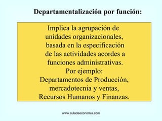 www.auladeeconomia.com Departamentalización por función: Implica la agrupación de  unidades organizacionales, basada en la especificación de las actividades acordes a funciones administrativas. Por ejemplo: Departamentos de Producción, mercadotecnia y ventas,  Recursos Humanos y Finanzas. 