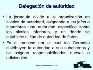 La jerarquía divide a la organización en niveles de autoridad, asignando a los jefes o superiores una autoridad específica sobre los niveles inferiores, y en donde se establece el tipo de autoridad de éstos. Es el proceso por el cual los Gerentes distribuyen la autoridad a sus subalternos y se asignan responsabilidades nuevas o adicionales. Delegación de autoridad www.auladeeconomia.com 