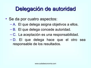Delegación de autoridad Se da por cuatro aspectos: A.   El que delega asigna objetivos a ellos. B.   El que delega concede autoridad. C.   La aceptación es una responsabilidad. D.  El que delega hace que el otro sea responsable de los resultados. www.auladeeconomia.com 