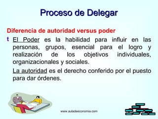 Proceso de Delegar Diferencia de autoridad versus poder El Poder  es la habilidad para influir en las personas, grupos, esencial para el logro y realización de los objetivos individuales, organizacionales y sociales. La autoridad  es el derecho conferido por el puesto para dar órdenes. www.auladeeconomia.com 