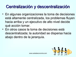 Centralización y descentralización www.auladeeconomia.com En algunas organizaciones la toma de decisiones está altamente centralizada, los problemas fluyen hacia arriba y un ejecutivo de alto nivel decide qué acción tomar. En otros casos la toma de decisiones está descentralizada; la autoridad se dispersa hacia abajo dentro de la jerarquía.  