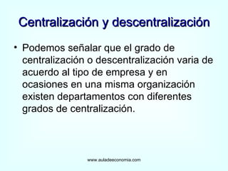 Centralización y descentralización Podemos señalar que el grado de centralización o descentralización varia de acuerdo al tipo de empresa y en ocasiones en una misma organización existen departamentos con diferentes grados de centralización. www.auladeeconomia.com 