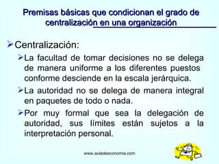 Centralización: La facultad de tomar decisiones no se delega de manera uniforme a los diferentes puestos  conforme desciende en la escala jerárquica. La autoridad no se delega de manera integral en paquetes de todo o nada. Por muy formal que sea la delegación de autoridad, sus límites están sujetos a la interpretación personal. Premisas básicas que condicionan el grado de centralización en una organización www.auladeeconomia.com 