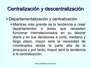 Centralización y descentralización Departamentalización y centralización  Mientras más grande se la tendencia a crear departamentos o áreas que necesiten funcionar interrelacionados en su laborar diaria y en sus decisiones a corto, mediano y largo plazo, mayor será la necesidad de coordinarlos desde la parte alta de la jerarquía y por tanto, mayor será la tendencia a la centralización. www.auladeeconomia.com 