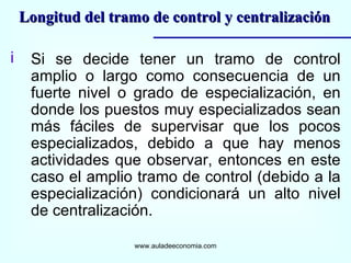 Si se decide tener un tramo de control amplio o largo como consecuencia de un fuerte nivel o grado de especialización, en donde los puestos muy especializados sean más fáciles de supervisar que los pocos especializados, debido a que hay menos actividades que observar, entonces en este caso el amplio tramo de control (debido a la especialización) condicionará un alto nivel de centralización. www.auladeeconomia.com Longitud del tramo de control y centralización 