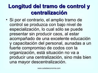 Longitud del tramo de control y centralización Si por el contrario, el amplio tramo de control se produzca con bajo nivel de especialización, lo cual sólo se puede presentar sin producir caos, al estar acompañado de una excelente educación y capacitación del personal, aunadas a un fuerte compromiso de codos con la organización, está situación no va a producir una centralización, sino más bien una mayor descentralización. www.auladeeconomia.com 