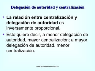 La relación entre centralización y delegación de autoridad  es inversamente proporcional.  Esto quiere decir, a menor delegación de autoridad, mayor centralización; a mayor delegación de autoridad, menor centralización. www.auladeeconomia.com Delegación de autoridad y centralización 