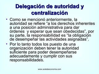 Delegación de autoridad y centralización Como se mencionó anteriormente, la autoridad se refiere “a los derechos inherentes a una posición administrativa para dar órdenes  y esperar que sean obedecidas”, por su parte, la responsabilidad es “la obligación de desempeñar las actividades asignadas”.  Por lo tanto todos los puesto de una organización deben tener la autoridad suficiente para poder desempeñarse adecuadamente y cumplir con sus responsabilidades. www.auladeeconomia.com 