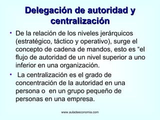 Delegación de autoridad y centralización De la relación de los niveles jerárquicos (estratégico, táctico y operativo), surge el concepto de cadena de mandos, esto es “el flujo de autoridad de un nivel superior a uno inferior en una organización. La centralización es el grado de concentración de la autoridad en una persona o  en un grupo pequeño de personas en una empresa. www.auladeeconomia.com 