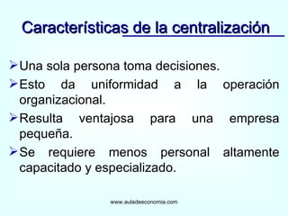 Una sola persona toma decisiones. Esto da uniformidad a la operación organizacional. Resulta ventajosa para una empresa pequeña. Se requiere menos personal altamente capacitado y especializado. Características de la centralización www.auladeeconomia.com 