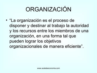 ORGANIZACIÓN “ La organización es el proceso de disponer y destinar al trabajo la autoridad y los recursos entre los miembros de una organización, en una forma tal que pueden lograr los objetivos organizacionales de manera eficiente”. www.auladeeconomia.com 