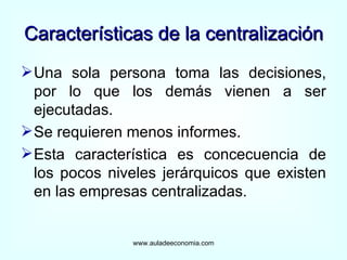 Características de la centralización Una sola persona toma las decisiones, por lo que los demás vienen a ser ejecutadas. Se requieren menos informes. Esta característica es concecuencia de los pocos niveles jerárquicos que existen en las empresas centralizadas. www.auladeeconomia.com 