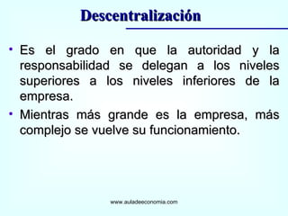 Es el grado en que la autoridad y la responsabilidad se delegan a los niveles superiores a los niveles inferiores de la empresa. Mientras más grande es la empresa, más complejo se vuelve su funcionamiento. www.auladeeconomia.com Descentralización 