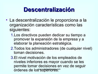 Descentralización La descentralización le proporciona a la organización características como las siguientes: 1. Los directivos pueden dedicar su tiempo a promover la expansión de la empresa y a elaborar la planeación estratégica. 2. Todos los administradores (de cualquier nivel) toman decisiones. 3. El nivel motivación de los empleados de niveles inferiores es mayor cuando se les permite tomar decisiones en vez de seguir órdenes de los superiores. www.auladeeconomia.com 