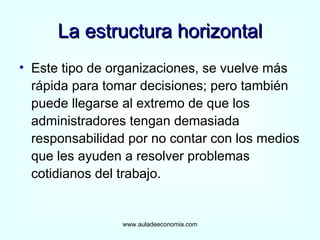 La estructura horizontal Este tipo de organizaciones, se vuelve más rápida para tomar decisiones; pero también puede llegarse al extremo de que los administradores tengan demasiada responsabilidad por no contar con los medios que les ayuden a resolver problemas cotidianos del trabajo. www.auladeeconomia.com 