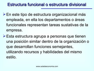 En este tipo de estructura organizacional más empleada, en ella los departamentos o áreas funcionales representan tareas sustativas de la empresa. Esta estructura agrupa a personas que tienen una posición similar dentro de la organización o que desarrollan funciones semejantes, utilizando recursos y habilidades del mismo estilo. Estructura funcional o estructura divisional www.auladeeconomia.com 