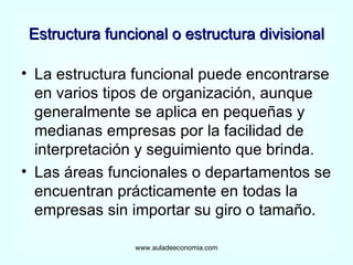 Estructura funcional o estructura divisional La estructura funcional puede encontrarse en varios tipos de organización, aunque generalmente se aplica en pequeñas y medianas empresas por la facilidad de interpretación y seguimiento que brinda. Las áreas funcionales o departamentos se encuentran prácticamente en todas la empresas sin importar su giro o tamaño. www.auladeeconomia.com 