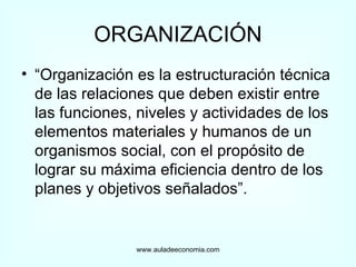 ORGANIZACIÓN “ Organización es la estructuración técnica de las relaciones que deben existir entre las funciones, niveles y actividades de los elementos materiales y humanos de un organismos social, con el propósito de lograr su máxima eficiencia dentro de los planes y objetivos señalados”. www.auladeeconomia.com 