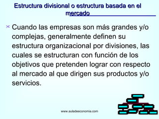 Estructura divisional o estructura basada en el mercado www.auladeeconomia.com Cuando las empresas son más grandes y/o complejas, generalmente definen su estructura organizacional por divisiones, las cuales se estructuran con función de los objetivos que pretenden lograr con respecto al mercado al que dirigen sus productos y/o servicios. 