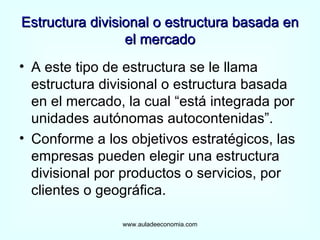 Estructura divisional o estructura basada en el mercado A este tipo de estructura se le llama estructura divisional o estructura basada en el mercado, la cual “está integrada por unidades autónomas autocontenidas”. Conforme a los objetivos estratégicos, las empresas pueden elegir una estructura divisional por productos o servicios, por clientes o geográfica. www.auladeeconomia.com 