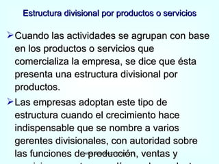 Estructura divisional por productos o servicios Cuando las actividades se agrupan con base en los productos o servicios que comercializa la empresa, se dice que ésta presenta una estructura divisional por productos. Las empresas adoptan este tipo de estructura cuando el crecimiento hace indispensable que se nombre a varios gerentes divisionales, con autoridad sobre las funciones de producción, ventas y servicio respecto a sus líneas de productos. www.auladeeconomia.com 