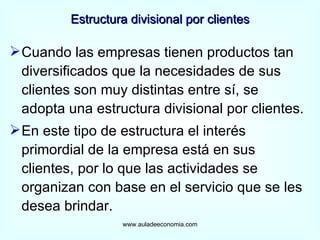 Estructura divisional por clientes Cuando las empresas tienen productos tan diversificados que la necesidades de sus clientes son muy distintas entre sí, se adopta una estructura divisional por clientes. En este tipo de estructura el interés primordial de la empresa está en sus clientes, por lo que las actividades se organizan con base en el servicio que se les desea brindar. www.auladeeconomia.com 