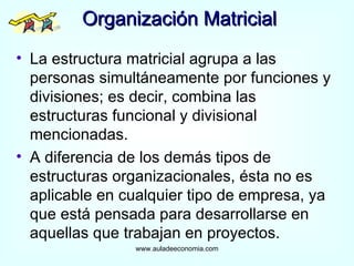 Organización Matricial La estructura matricial agrupa a las personas simultáneamente por funciones y divisiones; es decir, combina las estructuras funcional y divisional mencionadas. A diferencia de los demás tipos de estructuras organizacionales, ésta no es aplicable en cualquier tipo de empresa, ya que está pensada para desarrollarse en aquellas que trabajan en proyectos. www.auladeeconomia.com 