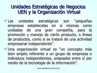 Unidades Estratégicas de Negocios  UEN y la Organización Virtual Las unidades estratégicas son “pequeñas empresas establecidas en sí mismas como unidades de una gran compañía, para la promoción y manejo de cierto producto, o líneas de productos, como si se tratará de una actividad empresarial independiente”. Una organización virtual es “un concepto más bien amplio referente a un grupo de empresas o individuos independientes, enlazados entre sí por medio de la tecnología de la información”. www.auladeeconomia.com 