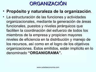 ORGANIZACIÓN Propósito y naturaleza de la organización . La estructuración de las funciones y actividades organizacionales, mediante la generación de áreas funcionales, puestos y niveles jerárquicos que faciliten la coordinación del esfuerzo de todos los miembros de la empresa y propicien mayores niveles de eficiencia en la distribución y manejo de los recursos, así como en el logro de los objetivos organizaciones. Estos emitidos, están implícito en lo denominado  “ORGANIGRAMA”. www.auladeeconomia.com 