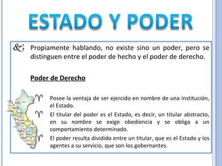 Propiamente hablando, no existe sino un poder, pero se distinguen entre el poder de hecho y el poder de derecho. Poder de Derecho   Posee la ventaja de ser ejercido en nombre de una institución, el Estado. El titular del poder es el Estado, es decir, un titular abstracto, en su nombre se exige obediencia y se obliga a un comportamiento determinado. El poder resulta dividido entre un titular, que es el Estado y los agentes a su servicio, que son los gobernantes. 